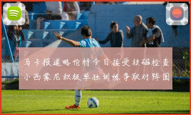 马卡报道略伦特今日接受核磁检查小西蒙尼积极单独训练争取对阵国米出场