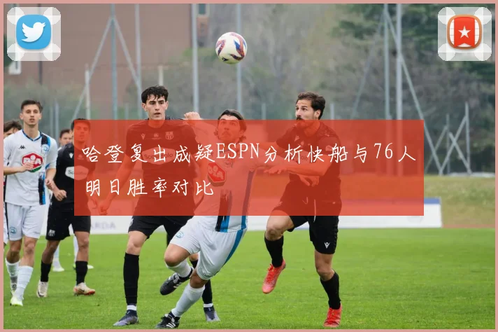 哈登复出成疑ESPN分析快船与76人明日胜率对比