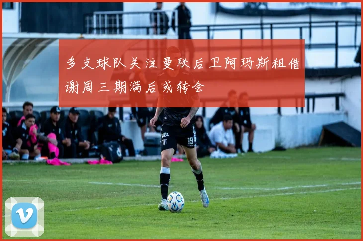 多支球队关注曼联后卫阿玛斯租借谢周三期满后或转会