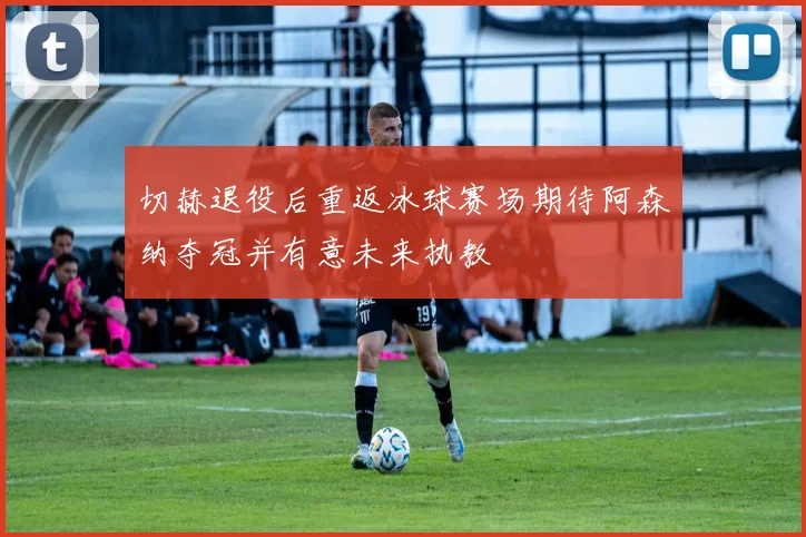 切赫退役后重返冰球赛场期待阿森纳夺冠并有意未来执教