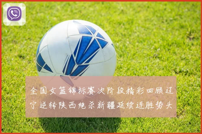 全国女篮锦标赛次阶段精彩回顾辽宁逆转陕西绝杀新疆延续连胜势头