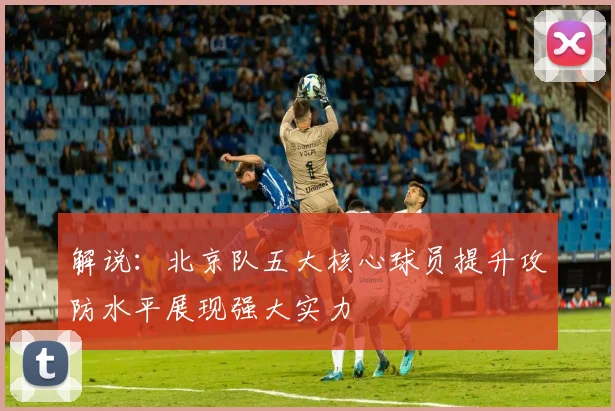 解说：北京队五大核心球员提升攻防水平展现强大实力