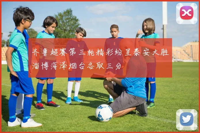 齐鲁超赛第三轮精彩纷呈泰安大胜淄博菏泽烟台各取三分