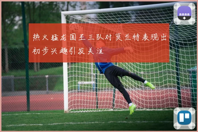 热火猛龙国王三队对莫兰特表现出初步兴趣引发关注