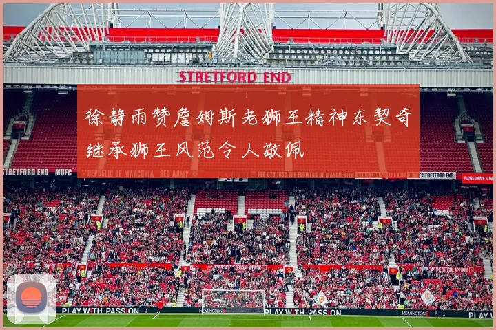 徐静雨赞詹姆斯老狮王精神东契奇继承狮王风范令人敬佩
