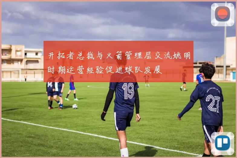 开拓者总裁与火箭管理层交流姚明时期运营经验促进球队发展