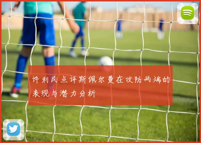 许利民点评斯佩尔曼在攻防两端的表现与潜力分析