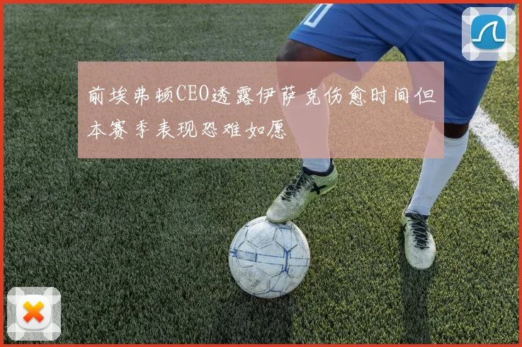 前埃弗顿CEO透露伊萨克伤愈时间但本赛季表现恐难如愿