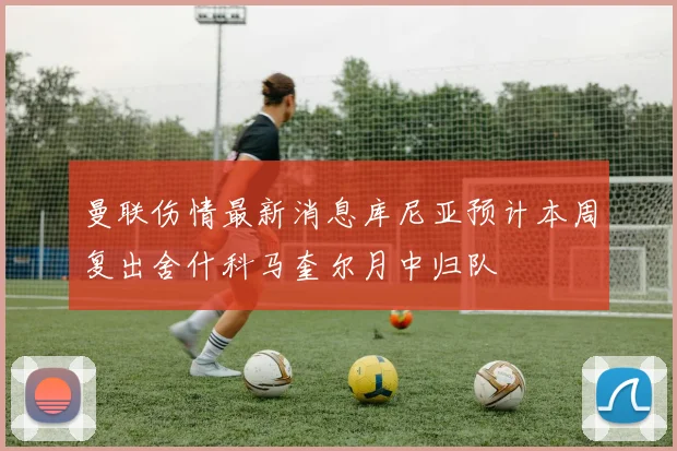 曼联伤情最新消息库尼亚预计本周复出舍什科马奎尔月中归队