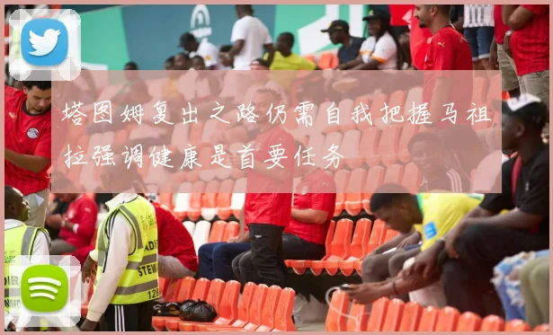 塔图姆复出之路仍需自我把握马祖拉强调健康是首要任务