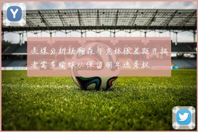 美媒分析杨瀚森与克林根差距开拓者需多输球以保留明年选秀权