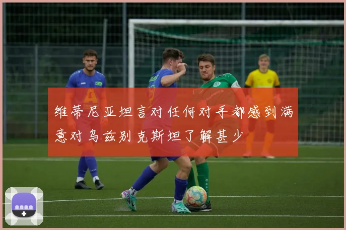 维蒂尼亚坦言对任何对手都感到满意对乌兹别克斯坦了解甚少