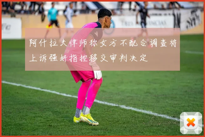 阿什拉夫律师称女方不配合调查将上诉强奸指控移交审判决定