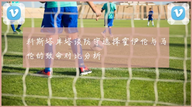 科斯塔库塔谈防守选择霍伊伦与马伦的致命对比分析
