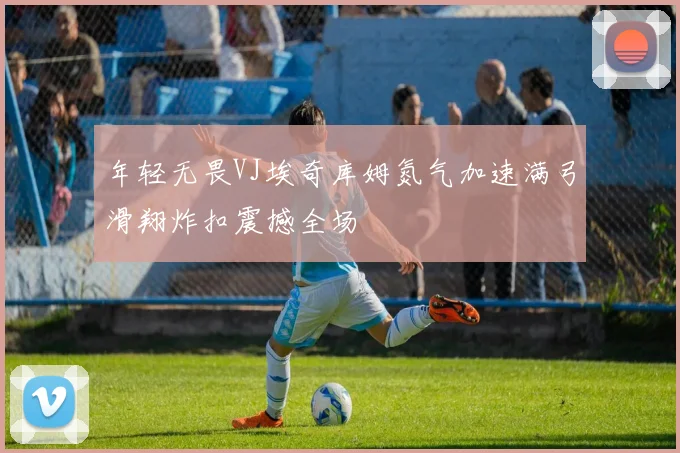 年轻无畏VJ埃奇库姆氮气加速满弓滑翔炸扣震撼全场