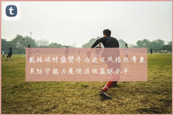 戴格诺特盛赞乔治进攻风格丝滑兼具防守能力展现顶级篮球水平