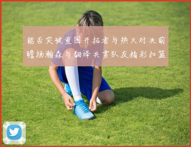 能否突破重围开拓者与热火对决前瞻杨瀚森与翻译共赏队友精彩扣篮瞬间