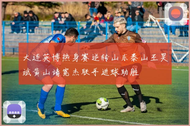 大连英博热身赛逆转山东泰山王昊斌黄山靖宽杰联手进球助胜