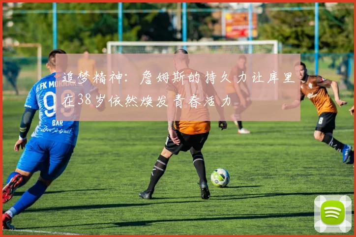 追梦精神：詹姆斯的持久力让库里在38岁依然焕发青春活力
