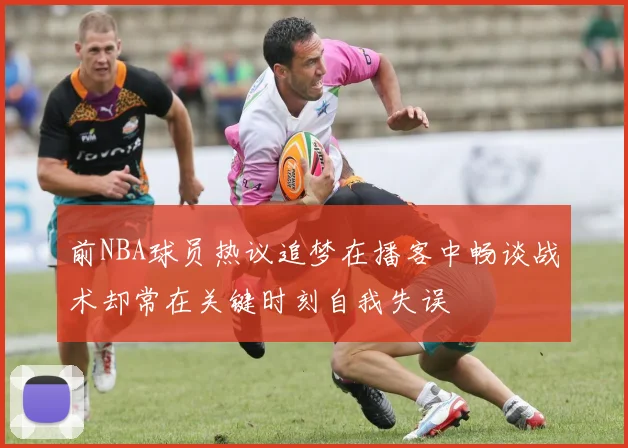 前NBA球员热议追梦在播客中畅谈战术却常在关键时刻自我失误