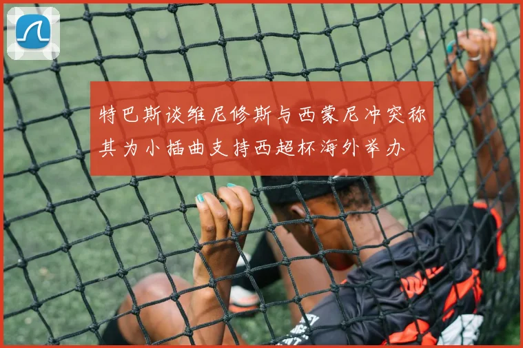 特巴斯谈维尼修斯与西蒙尼冲突称其为小插曲支持西超杯海外举办