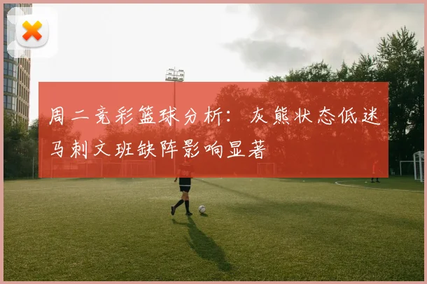 周二竞彩篮球分析：灰熊状态低迷马刺文班缺阵影响显著