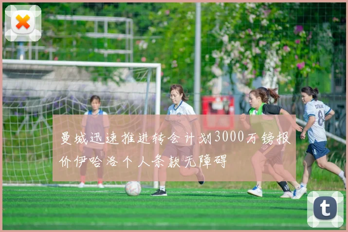 曼城迅速推进转会计划3000万镑报价伊哈洛个人条款无障碍