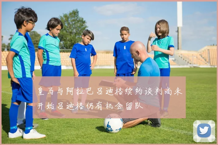 皇马与阿拉巴吕迪格续约谈判尚未开始吕迪格仍有机会留队