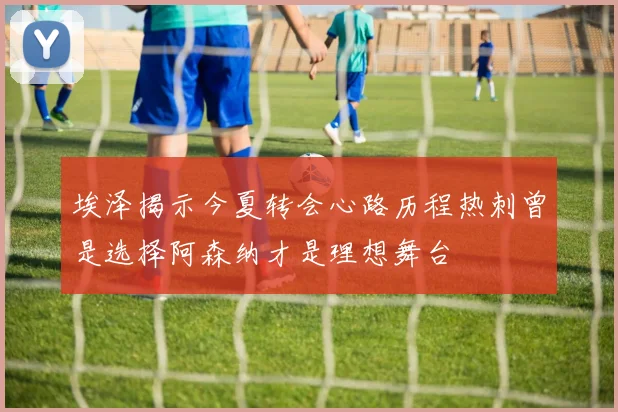 埃泽揭示今夏转会心路历程热刺曾是选择阿森纳才是理想舞台