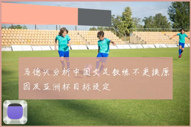 马德兴分析中国女足教练不更换原因及亚洲杯目标设定