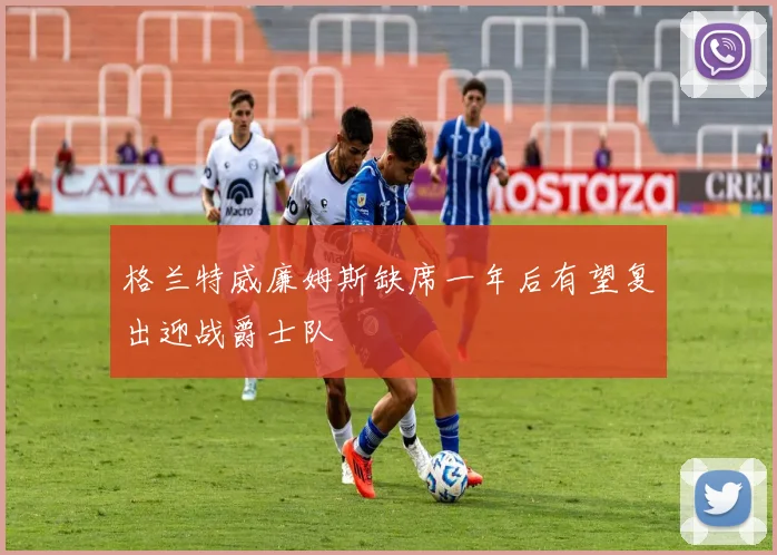 格兰特威廉姆斯缺席一年后有望复出迎战爵士队