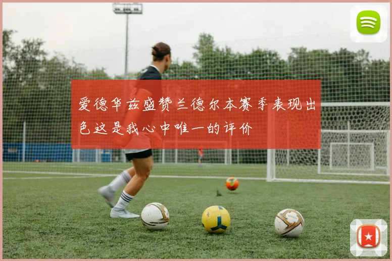 爱德华兹盛赞兰德尔本赛季表现出色这是我心中唯一的评价
