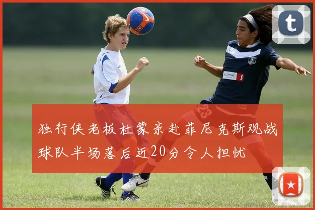独行侠老板杜蒙亲赴菲尼克斯观战球队半场落后近20分令人担忧