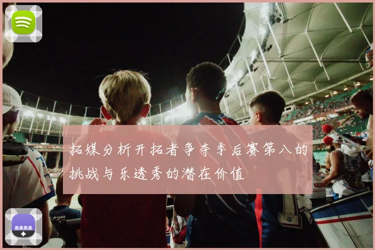 拓媒分析开拓者争夺季后赛第八的挑战与乐透秀的潜在价值