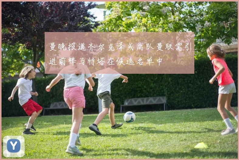 曼晚报道齐尔克泽或离队曼联需引进前锋马特塔在候选名单中
