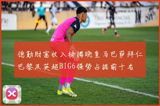 德勤财富收入榜揭晓皇马巴萨拜仁巴黎及英超BIG6强势占据前十名