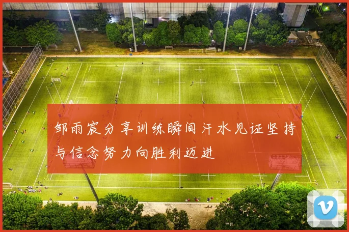 邹雨宸分享训练瞬间汗水见证坚持与信念努力向胜利迈进