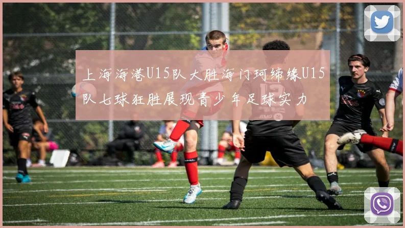 上海海港U15队大胜海门珂缔缘U15队七球狂胜展现青少年足球实力