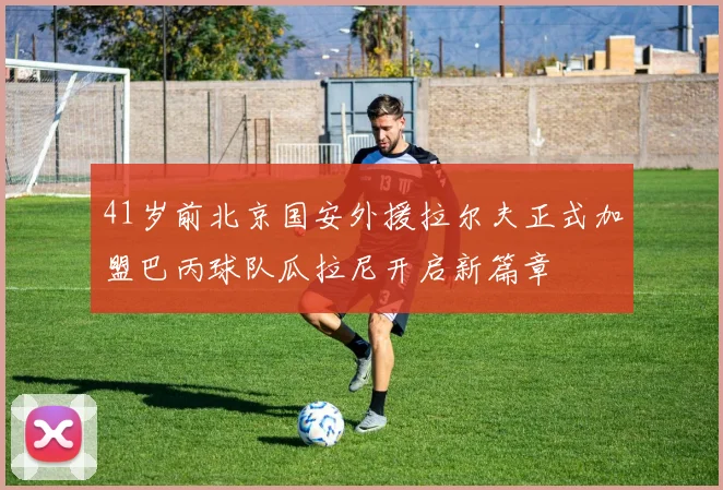 41岁前北京国安外援拉尔夫正式加盟巴丙球队瓜拉尼开启新篇章