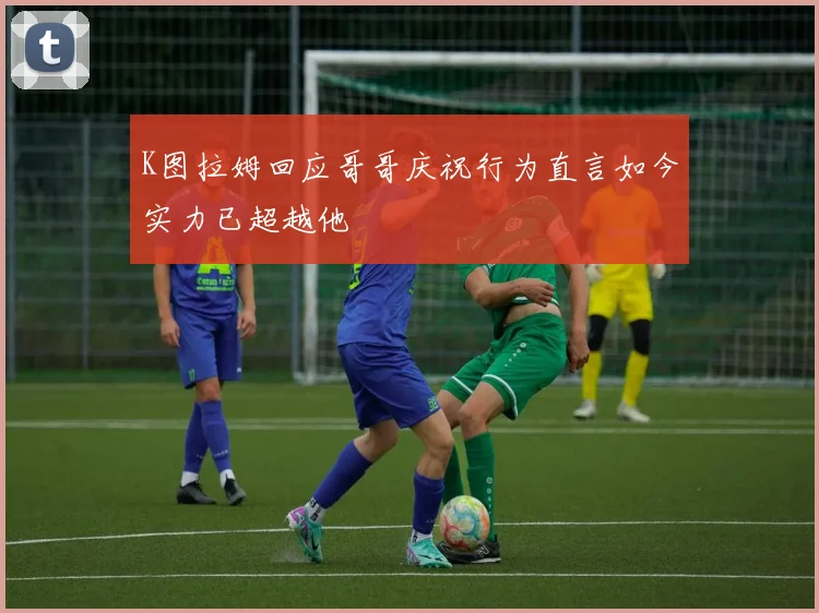 K图拉姆回应哥哥庆祝行为直言如今实力已超越他