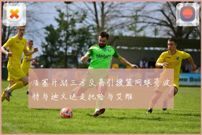 活塞计划三方交易引援篮网球员波特与迪文送走托哈与艾维