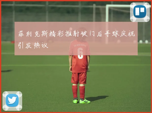 菲利克斯精彩推射破门后手球庆祝引发热议