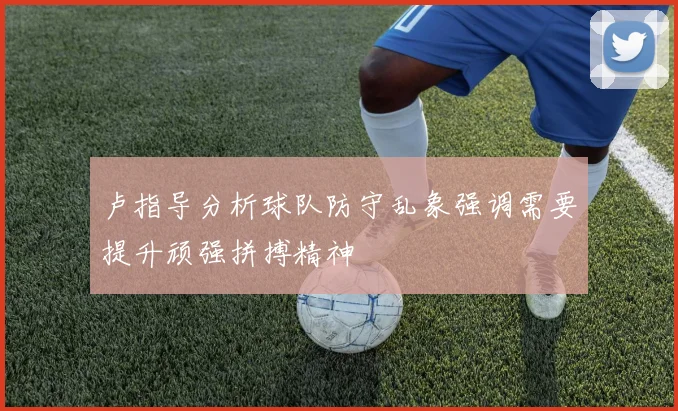 卢指导分析球队防守乱象强调需要提升顽强拼搏精神
