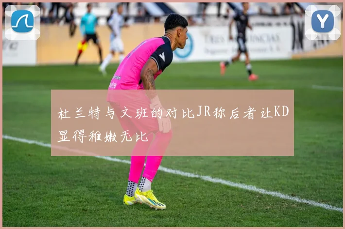 杜兰特与文班的对比JR称后者让KD显得稚嫩无比