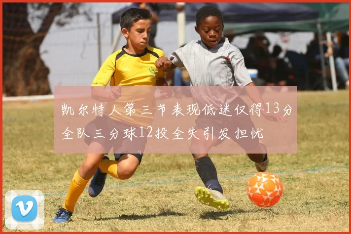 凯尔特人第三节表现低迷仅得13分全队三分球12投全失引发担忧